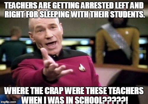 Warning....tasteless meme. :)  | TEACHERS ARE GETTING ARRESTED LEFT AND RIGHT FOR SLEEPING WITH THEIR STUDENTS. WHERE THE CRAP WERE THESE TEACHERS WHEN I WAS IN SCHOOL?????! | image tagged in memes,picard wtf,teacher,students,high school | made w/ Imgflip meme maker