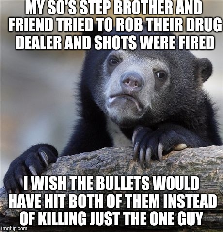Confession Bear Meme | MY SO'S STEP BROTHER AND FRIEND TRIED TO ROB THEIR DRUG DEALER AND SHOTS WERE FIRED; I WISH THE BULLETS WOULD HAVE HIT BOTH OF THEM INSTEAD OF KILLING JUST THE ONE GUY | image tagged in memes,confession bear,AdviceAnimals | made w/ Imgflip meme maker