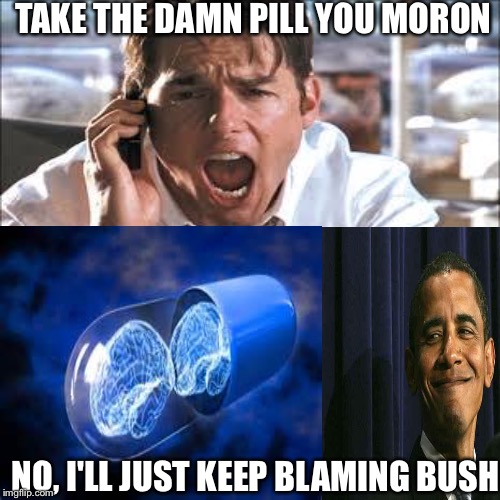 To bad so sad | TAKE THE DAMN PILL YOU MORON; NO, I'LL JUST KEEP BLAMING BUSH | image tagged in memes | made w/ Imgflip meme maker