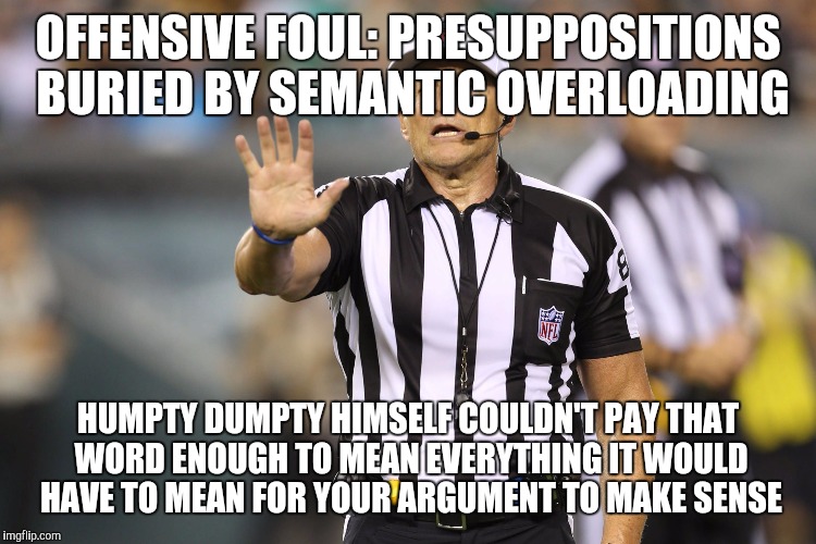 Not all True Scotsmen are from Scotts | OFFENSIVE FOUL: PRESUPPOSITIONS BURIED BY SEMANTIC OVERLOADING; HUMPTY DUMPTY HIMSELF COULDN'T PAY THAT WORD ENOUGH TO MEAN EVERYTHING IT WOULD HAVE TO MEAN FOR YOUR ARGUMENT TO MAKE SENSE | image tagged in ed hochuli fallacy referee | made w/ Imgflip meme maker