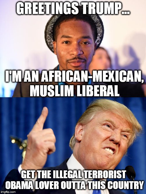 Trump's Worst Nightmare | GREETINGS TRUMP... I'M AN AFRICAN-MEXICAN, MUSLIM LIBERAL; GET THE ILLEGAL TERRORIST OBAMA LOVER OUTTA THIS COUNTRY | image tagged in trump 2016 | made w/ Imgflip meme maker