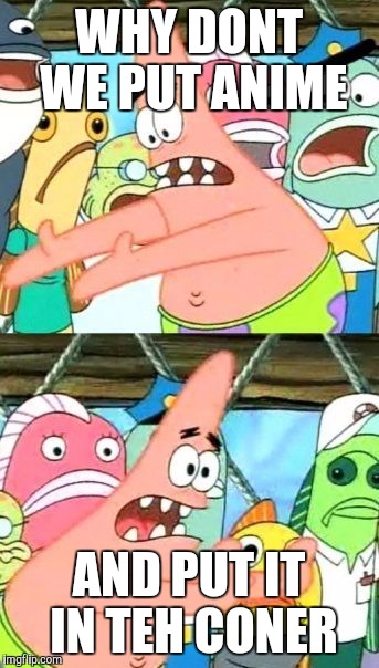 Put It Somewhere Else Patrick Meme | WHY DONT WE PUT ANIME AND PUT IT IN TEH CONER | image tagged in memes,put it somewhere else patrick | made w/ Imgflip meme maker