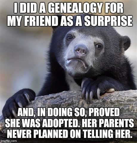 Confession Bear | I DID A GENEALOGY FOR MY FRIEND AS A SURPRISE; AND, IN DOING SO, PROVED SHE WAS ADOPTED. HER PARENTS NEVER PLANNED ON TELLING HER. | image tagged in memes,confession bear | made w/ Imgflip meme maker