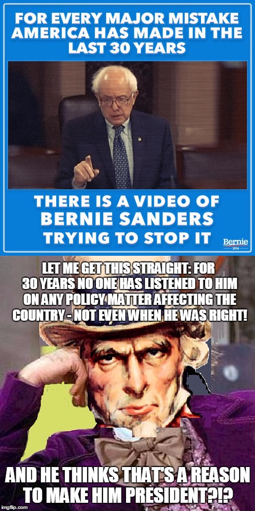 Bernie Sanders showing us how logic simply doesn't apply to his campaign. | LET ME GET THIS STRAIGHT: FOR 30 YEARS NO ONE HAS LISTENED TO HIM ON ANY POLICY MATTER AFFECTING THE COUNTRY - NOT EVEN WHEN HE WAS RIGHT! AND HE THINKS THAT'S A REASON TO MAKE HIM PRESIDENT?!? | image tagged in election 2016,bernie sanders,creepy condescending wonka,creepy condescending uncle sam | made w/ Imgflip meme maker