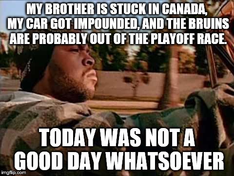 Today Was NOT A Good Day | MY BROTHER IS STUCK IN CANADA, MY CAR GOT IMPOUNDED, AND THE BRUINS ARE PROBABLY OUT OF THE PLAYOFF RACE. TODAY WAS NOT A GOOD DAY WHATSOEVER | image tagged in memes,today was a good day | made w/ Imgflip meme maker