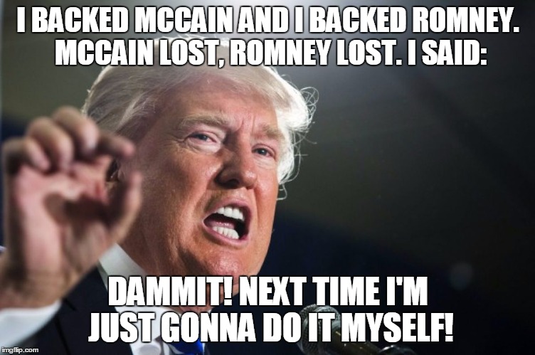 donald trump | I BACKED MCCAIN AND I BACKED ROMNEY. MCCAIN LOST, ROMNEY LOST.
I SAID:; DAMMIT! NEXT TIME I'M JUST GONNA DO IT MYSELF! | image tagged in donald trump | made w/ Imgflip meme maker