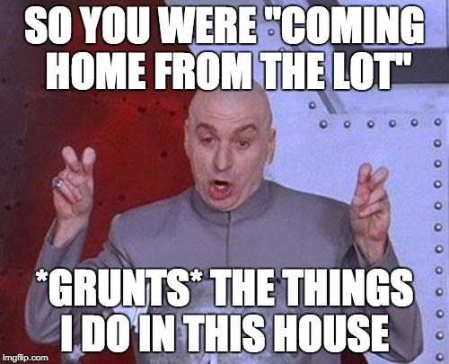 Dr Evil Laser | SO YOU WERE "COMING HOME FROM THE LOT"; *GRUNTS* THE THINGS I DO IN THIS HOUSE | image tagged in memes,dr evil laser | made w/ Imgflip meme maker