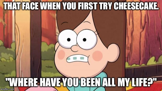 gravity falls - everything is different now | THAT FACE WHEN YOU FIRST TRY CHEESECAKE. "WHERE HAVE YOU BEEN ALL MY LIFE?" | image tagged in gravity falls - everything is different now | made w/ Imgflip meme maker