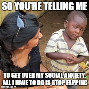 So you're telling me | SO YOU'RE TELLING ME; TO GET OVER MY SOCIAL ANXIETY, ALL I HAVE TO DO IS STOP FAPPING | image tagged in so you're telling me | made w/ Imgflip meme maker