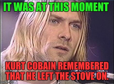 Kurt Cobain shut up | IT WAS AT THIS MOMENT; KURT COBAIN REMEMBERED THAT HE LEFT THE STOVE ON. | image tagged in kurt cobain shut up | made w/ Imgflip meme maker