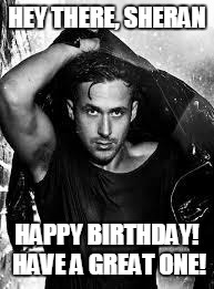 Ryan Gosling | HEY THERE, SHERAN; HAPPY BIRTHDAY! HAVE A GREAT ONE! | image tagged in ryan gosling | made w/ Imgflip meme maker