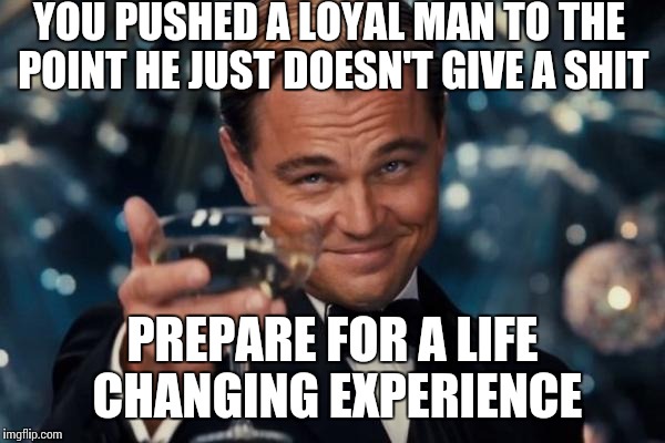 Leonardo Dicaprio Cheers | YOU PUSHED A LOYAL MAN TO THE POINT HE JUST DOESN'T GIVE A SHIT; PREPARE FOR A LIFE CHANGING EXPERIENCE | image tagged in memes,leonardo dicaprio cheers,push,loyalty,i don't care | made w/ Imgflip meme maker