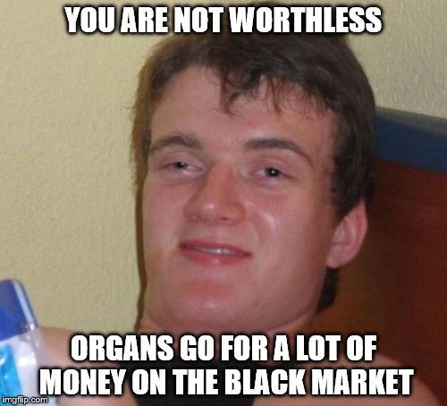 10 Guy | YOU ARE NOT WORTHLESS; ORGANS GO FOR A LOT OF MONEY ON THE BLACK MARKET | image tagged in memes,10 guy | made w/ Imgflip meme maker