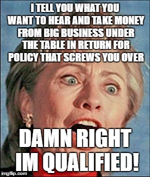 Ugly Hillary Clinton | I TELL YOU WHAT YOU WANT TO HEAR AND TAKE MONEY FROM BIG BUSINESS UNDER THE TABLE IN RETURN FOR POLICY THAT SCREWS YOU OVER; DAMN RIGHT IM QUALIFIED! | image tagged in ugly hillary clinton | made w/ Imgflip meme maker