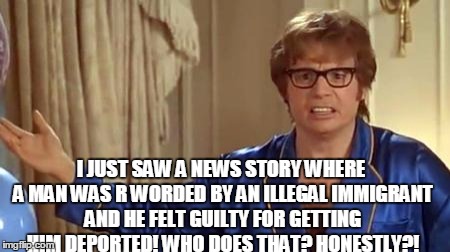 Austin Powers Honestly | I JUST SAW A NEWS STORY WHERE A MAN WAS R WORDED BY AN ILLEGAL IMMIGRANT AND HE FELT GUILTY FOR GETTING HIM DEPORTED! WHO DOES THAT? HONESTLY?! | image tagged in memes,austin powers honestly | made w/ Imgflip meme maker