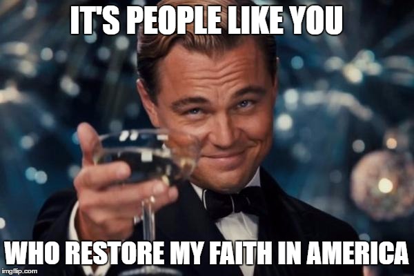 Leonardo Dicaprio Cheers Meme | IT'S PEOPLE LIKE YOU WHO RESTORE MY FAITH IN AMERICA | image tagged in memes,leonardo dicaprio cheers | made w/ Imgflip meme maker