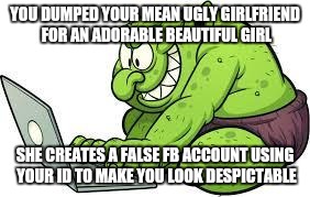 Since I dumped my ugly ex my life on the social medias has become a nightmare... | YOU DUMPED YOUR MEAN UGLY GIRLFRIEND FOR AN ADORABLE BEAUTIFUL GIRL; SHE CREATES A FALSE FB ACCOUNT USING YOUR ID TO MAKE YOU LOOK DESPICTABLE | image tagged in no facebook trolls,ugly ex | made w/ Imgflip meme maker