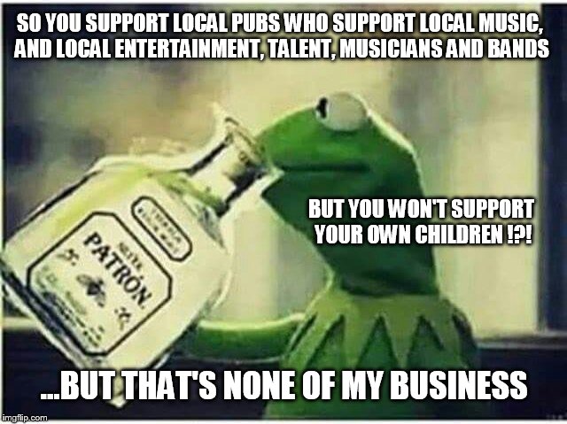 Kermit Drinking | SO YOU SUPPORT LOCAL PUBS WHO SUPPORT LOCAL MUSIC, AND LOCAL ENTERTAINMENT, TALENT, MUSICIANS AND BANDS; BUT YOU WON'T SUPPORT YOUR OWN CHILDREN !?! ...BUT THAT'S NONE OF MY BUSINESS | image tagged in kermit drinking | made w/ Imgflip meme maker
