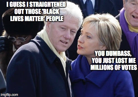 Bill Clinton - Still Bringing Black Folks To Heel | I GUESS I STRAIGHTENED OUT THOSE 'BLACK LIVES MATTER' PEOPLE; YOU DUMBASS, YOU JUST LOST ME MILLIONS OF VOTES | image tagged in hillary clinton,black lives matter | made w/ Imgflip meme maker