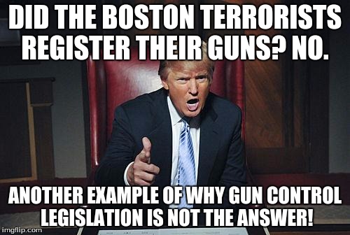 Donald Trump You're Fired | DID THE BOSTON TERRORISTS REGISTER THEIR GUNS? NO. ANOTHER EXAMPLE OF WHY GUN CONTROL LEGISLATION IS NOT THE ANSWER! | image tagged in donald trump you're fired | made w/ Imgflip meme maker