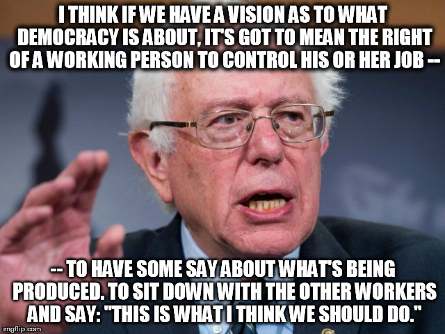 I THINK IF WE HAVE A VISION AS TO WHAT DEMOCRACY IS ABOUT, IT'S GOT TO MEAN THE RIGHT OF A WORKING PERSON TO CONTROL HIS OR HER JOB --; -- TO HAVE SOME SAY ABOUT WHAT'S BEING PRODUCED. TO SIT DOWN WITH THE OTHER WORKERS AND SAY: "THIS IS WHAT I THINK WE SHOULD DO." | made w/ Imgflip meme maker