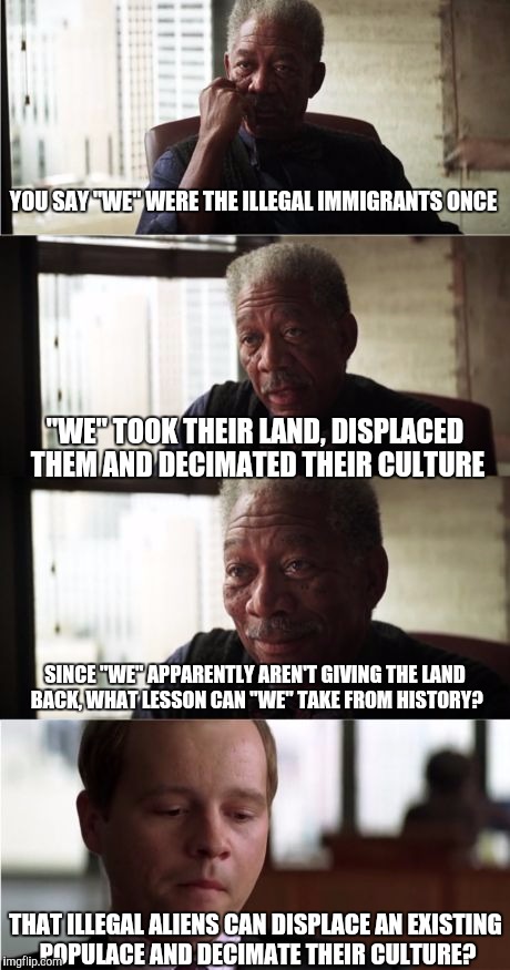 Morgan Freeman Good Luck | YOU SAY "WE" WERE THE ILLEGAL IMMIGRANTS ONCE; "WE" TOOK THEIR LAND, DISPLACED THEM AND DECIMATED THEIR CULTURE; SINCE "WE" APPARENTLY AREN'T GIVING THE LAND BACK, WHAT LESSON CAN "WE" TAKE FROM HISTORY? THAT ILLEGAL ALIENS CAN DISPLACE AN EXISTING POPULACE AND DECIMATE THEIR CULTURE? | image tagged in memes,morgan freeman good luck | made w/ Imgflip meme maker
