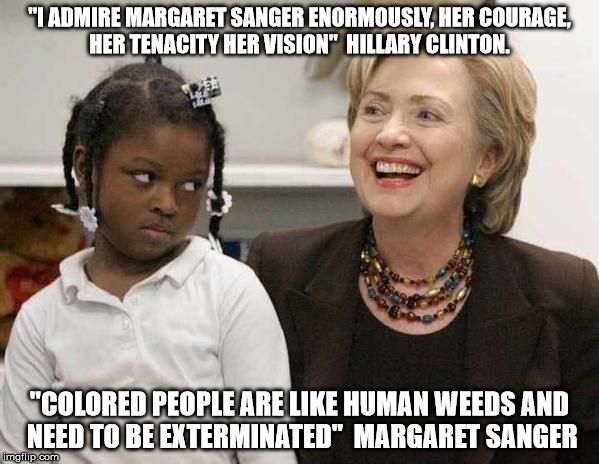 Hillary Clinton  | "I ADMIRE MARGARET SANGER ENORMOUSLY, HER COURAGE, HER TENACITY HER VISION"

HILLARY CLINTON. "COLORED PEOPLE ARE LIKE HUMAN WEEDS AND NEED TO BE EXTERMINATED"

MARGARET SANGER | image tagged in hillary clinton | made w/ Imgflip meme maker