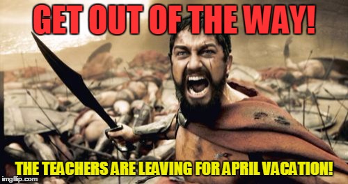 Sparta Leonidas Meme | GET OUT OF THE WAY! THE TEACHERS ARE LEAVING FOR APRIL VACATION! | image tagged in memes,sparta leonidas | made w/ Imgflip meme maker