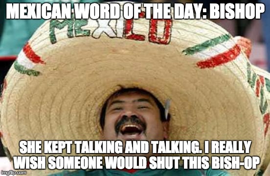 Happy Mexican | MEXICAN WORD OF THE DAY: BISHOP; SHE KEPT TALKING AND TALKING. I REALLY WISH SOMEONE WOULD SHUT THIS BISH-OP | image tagged in happy mexican | made w/ Imgflip meme maker