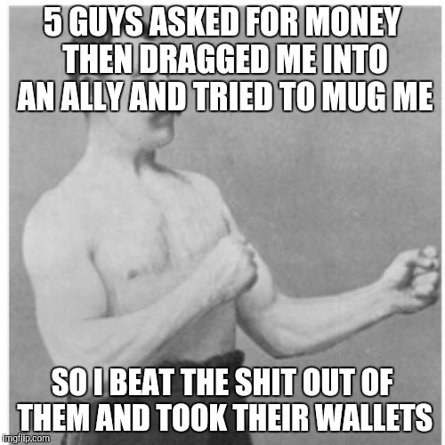 Overly Manly Man Meme | 5 GUYS ASKED FOR MONEY THEN DRAGGED ME INTO AN ALLY AND TRIED TO MUG ME; SO I BEAT THE SHIT OUT OF THEM AND TOOK THEIR WALLETS | image tagged in memes,overly manly man,AdviceAnimals | made w/ Imgflip meme maker