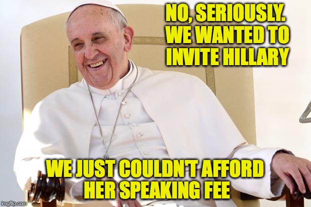 Plus, her rider is INSANE | NO, SERIOUSLY. WE WANTED TO INVITE HILLARY; WE JUST COULDN'T AFFORD HER SPEAKING FEE | image tagged in pope francis,hillary clinton | made w/ Imgflip meme maker