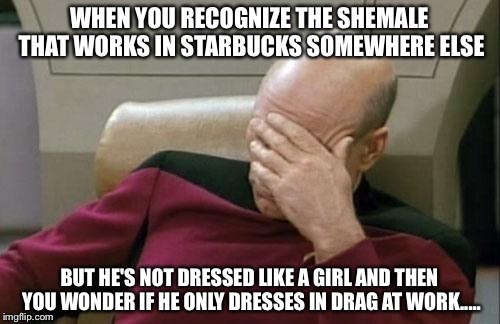 Captain Picard Facepalm Meme | WHEN YOU RECOGNIZE THE SHEMALE THAT WORKS IN STARBUCKS SOMEWHERE ELSE; BUT HE'S NOT DRESSED LIKE A GIRL AND THEN YOU WONDER IF HE ONLY DRESSES IN DRAG AT WORK..... | image tagged in memes,captain picard facepalm | made w/ Imgflip meme maker