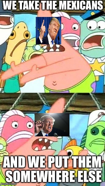 Put It Somewhere Else Patrick | WE TAKE THE MEXICANS; AND WE PUT THEM SOMEWHERE ELSE | image tagged in memes,put it somewhere else patrick | made w/ Imgflip meme maker