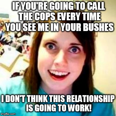 Overly attached girlfriend | IF YOU'RE GOING TO CALL THE COPS EVERY TIME YOU SEE ME IN YOUR BUSHES; I DON'T THINK THIS RELATIONSHIP IS GOING TO WORK! | image tagged in overly attached girlfriend | made w/ Imgflip meme maker