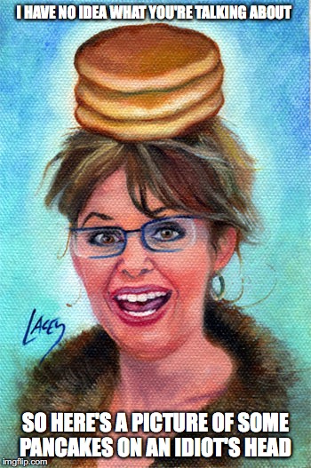 Palin Pancake | I HAVE NO IDEA WHAT YOU'RE TALKING ABOUT; SO HERE'S A PICTURE OF SOME PANCAKES ON AN IDIOT'S HEAD | image tagged in sarah palin,pancakes,memes,bunny pancake | made w/ Imgflip meme maker