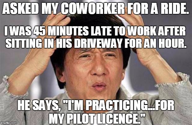 Pilots be like... |  ASKED MY COWORKER FOR A RIDE. I WAS 45 MINUTES LATE TO WORK AFTER SITTING IN HIS DRIVEWAY FOR AN HOUR. HE SAYS, "I'M PRACTICING...FOR MY PILOT LICENCE." | image tagged in jackie chan wtf,memes,funny memes,jedarojr,pilot,late | made w/ Imgflip meme maker