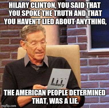 Y U NO TELL THE TRUTH? | HILARY CLINTON, YOU SAID THAT YOU SPOKE THE TRUTH AND THAT YOU HAVEN'T LIED ABOUT ANYTHING, THE AMERICAN PEOPLE DETERMINED THAT, WAS A LIE. | image tagged in memes,maury lie detector,funny,hilary clinton,election 2016 | made w/ Imgflip meme maker