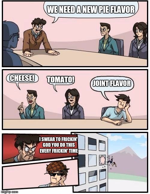Boardroom Meeting Suggestion Meme | WE NEED A NEW PIE FLAVOR; CHEESE! TOMATO! JOINT FLAVOR; I SWEAR TO FRICKIN' GOD YOU DO THIS EVERY FRICKIN' TIME | image tagged in memes,boardroom meeting suggestion,scumbag | made w/ Imgflip meme maker