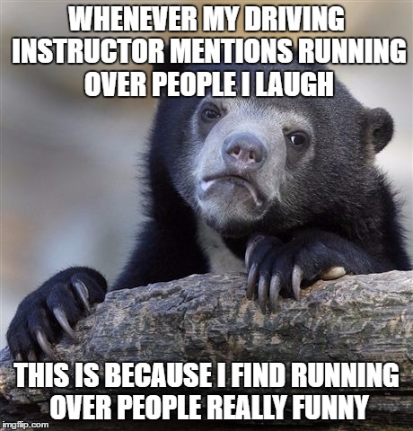 Confession Bear Meme | WHENEVER MY DRIVING INSTRUCTOR MENTIONS RUNNING OVER PEOPLE I LAUGH; THIS IS BECAUSE I FIND RUNNING OVER PEOPLE REALLY FUNNY | image tagged in memes,confession bear | made w/ Imgflip meme maker