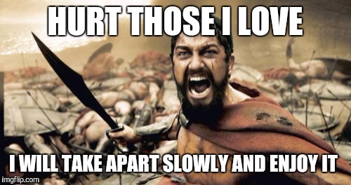 Sparta Leonidas Meme | HURT THOSE I LOVE; I WILL TAKE APART SLOWLY AND ENJOY IT | image tagged in memes,sparta leonidas | made w/ Imgflip meme maker