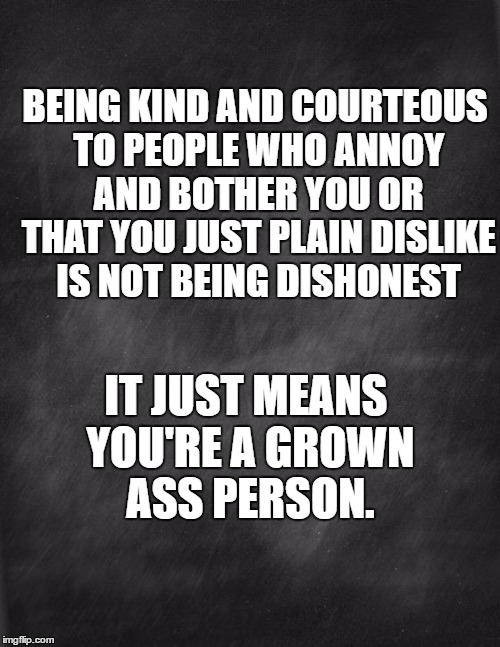 black blank | BEING KIND AND COURTEOUS TO PEOPLE WHO ANNOY AND BOTHER YOU OR THAT YOU JUST PLAIN DISLIKE IS NOT BEING DISHONEST; IT JUST MEANS YOU'RE A GROWN ASS PERSON. | image tagged in black blank | made w/ Imgflip meme maker