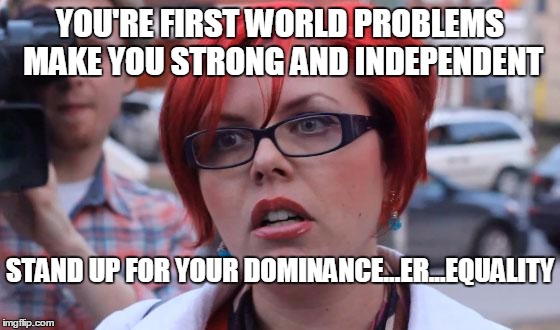 YOU'RE FIRST WORLD PROBLEMS MAKE YOU STRONG AND INDEPENDENT STAND UP FOR YOUR DOMINANCE...ER...EQUALITY | made w/ Imgflip meme maker