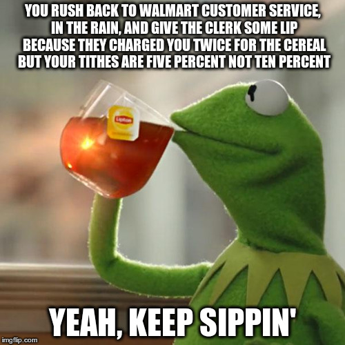But That's None Of My Business | YOU RUSH BACK TO WALMART CUSTOMER SERVICE, IN THE RAIN, AND GIVE THE CLERK SOME LIP BECAUSE THEY CHARGED YOU TWICE FOR THE CEREAL BUT YOUR TITHES ARE FIVE PERCENT NOT TEN PERCENT; YEAH, KEEP SIPPIN' | image tagged in memes,but thats none of my business,kermit the frog | made w/ Imgflip meme maker