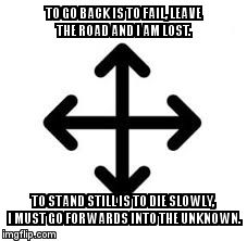 TO GO BACK IS TO FAIL, LEAVE THE ROAD AND I AM LOST. TO STAND STILL IS TO DIE SLOWLY, I MUST GO FORWARDS INTO THE UNKNOWN. | image tagged in forward | made w/ Imgflip meme maker