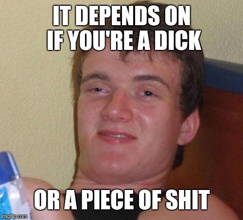 10 Guy Meme | IT DEPENDS ON IF YOU'RE A DICK OR A PIECE OF SHIT | image tagged in memes,10 guy | made w/ Imgflip meme maker