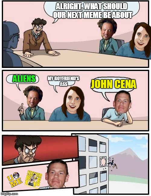 I'm out of ideas..... help me | ALRIGHT, WHAT SHOULD OUR NEXT MEME BE ABOUT; JOHN CENA; MY BOYFRIEND'S ASS; ALIENS | image tagged in meme boardroom meeting suggestion,boardroom meeting suggestion,memes,funny,overly attached girlfriend | made w/ Imgflip meme maker