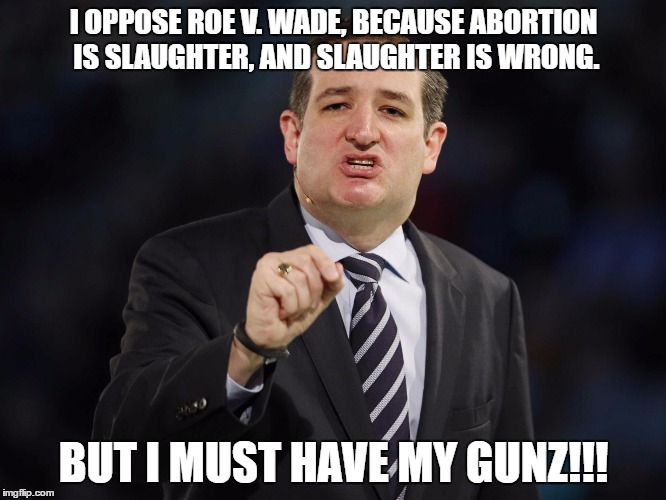 Ted Cruz | I OPPOSE ROE V. WADE, BECAUSE ABORTION IS SLAUGHTER, AND SLAUGHTER IS WRONG. BUT I MUST HAVE MY GUNZ!!! | image tagged in ted cruz | made w/ Imgflip meme maker