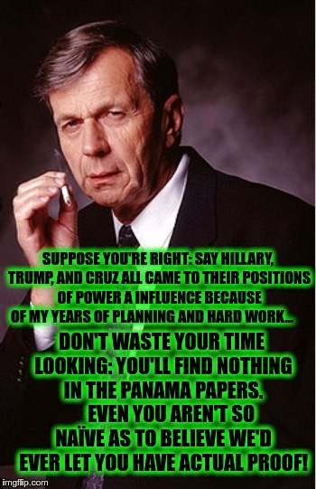 SUPPOSE YOU'RE RIGHT: SAY HILLARY, TRUMP, AND CRUZ ALL CAME TO THEIR POSITIONS OF POWER A INFLUENCE BECAUSE OF MY YEARS OF PLANNING AND HARD WORK... DON'T WASTE YOUR TIME LOOKING: YOU'LL FIND NOTHING IN THE PANAMA PAPERS.     EVEN YOU AREN'T SO NAÏVE AS TO BELIEVE WE'D EVER LET YOU HAVE ACTUAL PROOF! | image tagged in suppose you're right | made w/ Imgflip meme maker