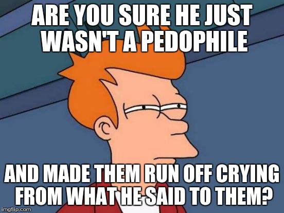 Futurama Fry Meme | ARE YOU SURE HE JUST WASN'T A PEDOPHILE AND MADE THEM RUN OFF CRYING FROM WHAT HE SAID TO THEM? | image tagged in memes,futurama fry | made w/ Imgflip meme maker