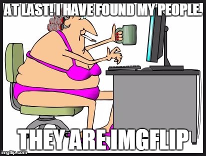AT LAST! I HAVE FOUND MY PEOPLE. THEY ARE IMGFLIP | made w/ Imgflip meme maker